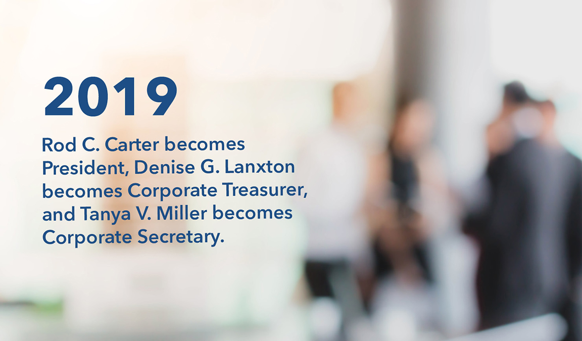 In 2019, Rod C. Carter becomes President, Denise G. Lanxton becomes Corporate Treasurer, and Tanya V. Miller becomes Corporate Secretary.